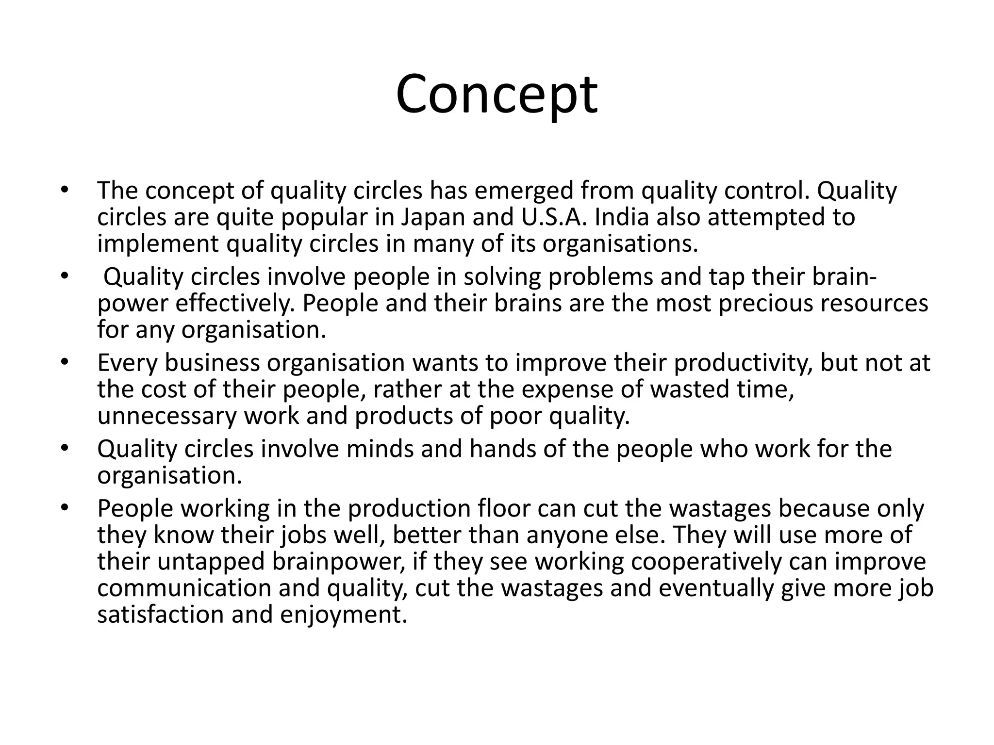 Concept
• The concept of quality circles has emerged from quality control. Quality
circles are quite popular in Japan and U.S.A. India also attempted to
implement quality circles in many of its organisations.
• Quality circles involve people in solving problems and tap their brain-
power effectively. People and their brains are the most precious resources
for any organisation.
• Every business organisation wants to improve their productivity, but not at
the cost of their people, rather at the expense of wasted time,
unnecessary work and products of poor quality.
• Quality circles involve minds and hands of the people who work for the
organisation.
• People working in the production floor can cut the wastages because only
they know their jobs well, better than anyone else. They will use more of
their untapped brainpower, if they see working cooperatively can improve
communication and quality, cut the wastages and eventually give more job
satisfaction and enjoyment.
 