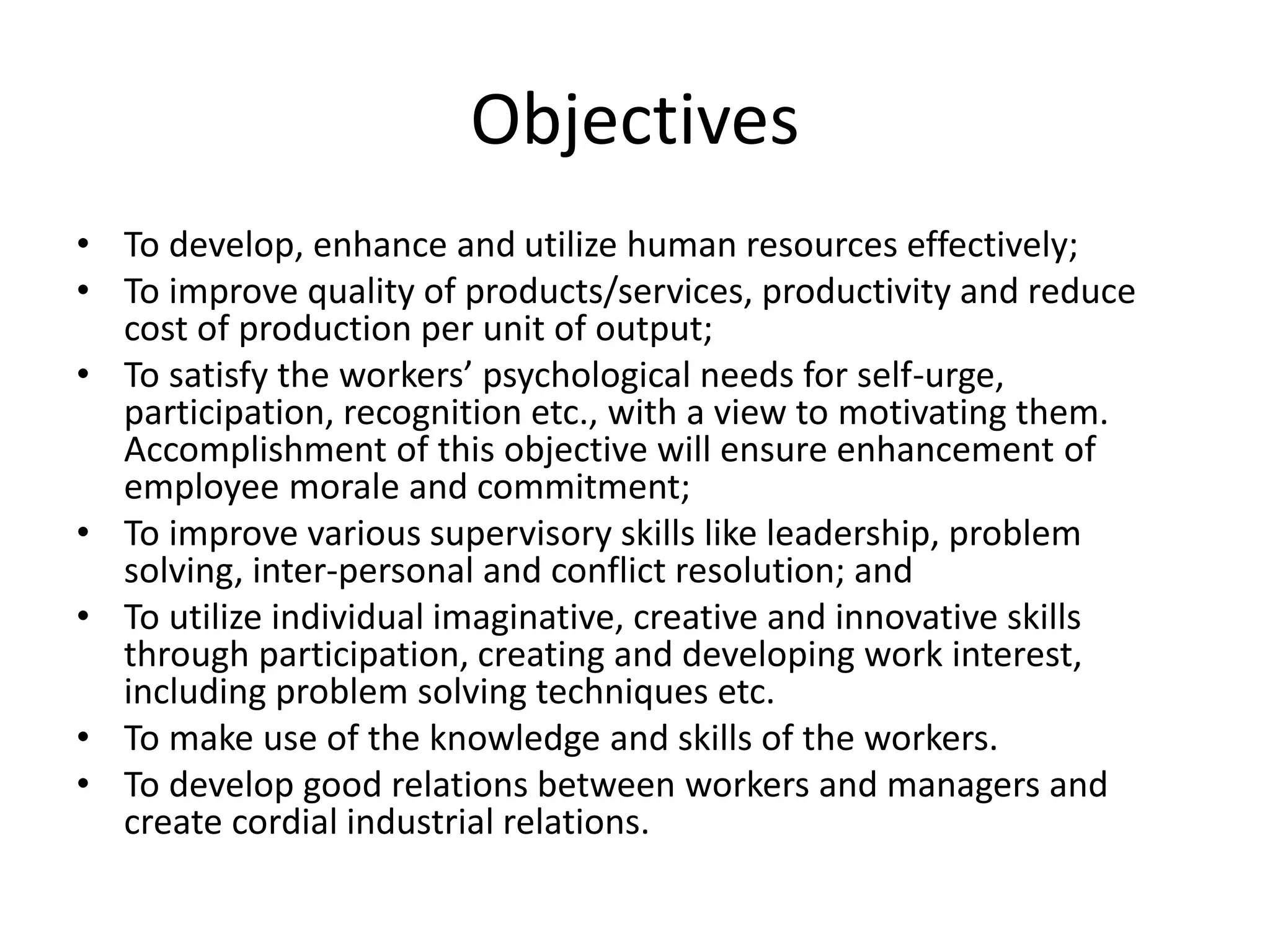 Objectives
• To develop, enhance and utilize human resources effectively;
• To improve quality of products/services, productivity and reduce
cost of production per unit of output;
• To satisfy the workers’ psychological needs for self-urge,
participation, recognition etc., with a view to motivating them.
Accomplishment of this objective will ensure enhancement of
employee morale and commitment;
• To improve various supervisory skills like leadership, problem
solving, inter-personal and conflict resolution; and
• To utilize individual imaginative, creative and innovative skills
through participation, creating and developing work interest,
including problem solving techniques etc.
• To make use of the knowledge and skills of the workers.
• To develop good relations between workers and managers and
create cordial industrial relations.
 