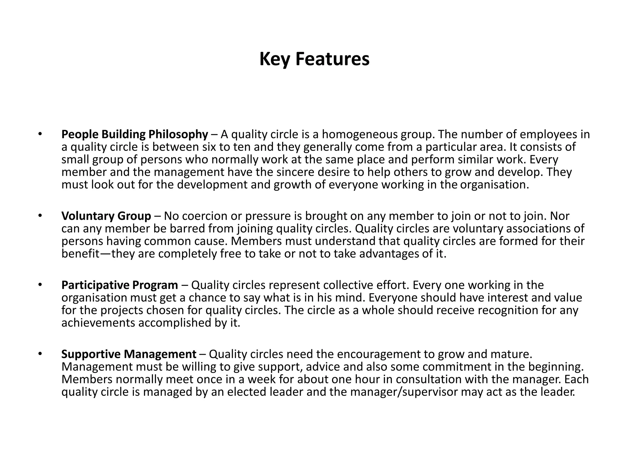 Key Features
• People Building Philosophy – A quality circle is a homogeneous group. The number of employees in
a quality circle is between six to ten and they generally come from a particular area. It consists of
small group of persons who normally work at the same place and perform similar work. Every
member and the management have the sincere desire to help others to grow and develop. They
must look out for the development and growth of everyone working in the organisation.
• Voluntary Group – No coercion or pressure is brought on any member to join or not to join. Nor
can any member be barred from joining quality circles. Quality circles are voluntary associations of
persons having common cause. Members must understand that quality circles are formed for their
benefit—they are completely free to take or not to take advantages of it.
• Participative Program – Quality circles represent collective effort. Every one working in the
organisation must get a chance to say what is in his mind. Everyone should have interest and value
for the projects chosen for quality circles. The circle as a whole should receive recognition for any
achievements accomplished by it.
• Supportive Management – Quality circles need the encouragement to grow and mature.
Management must be willing to give support, advice and also some commitment in the beginning.
Members normally meet once in a week for about one hour in consultation with the manager. Each
quality circle is managed by an elected leader and the manager/supervisor may act as the leader.
 