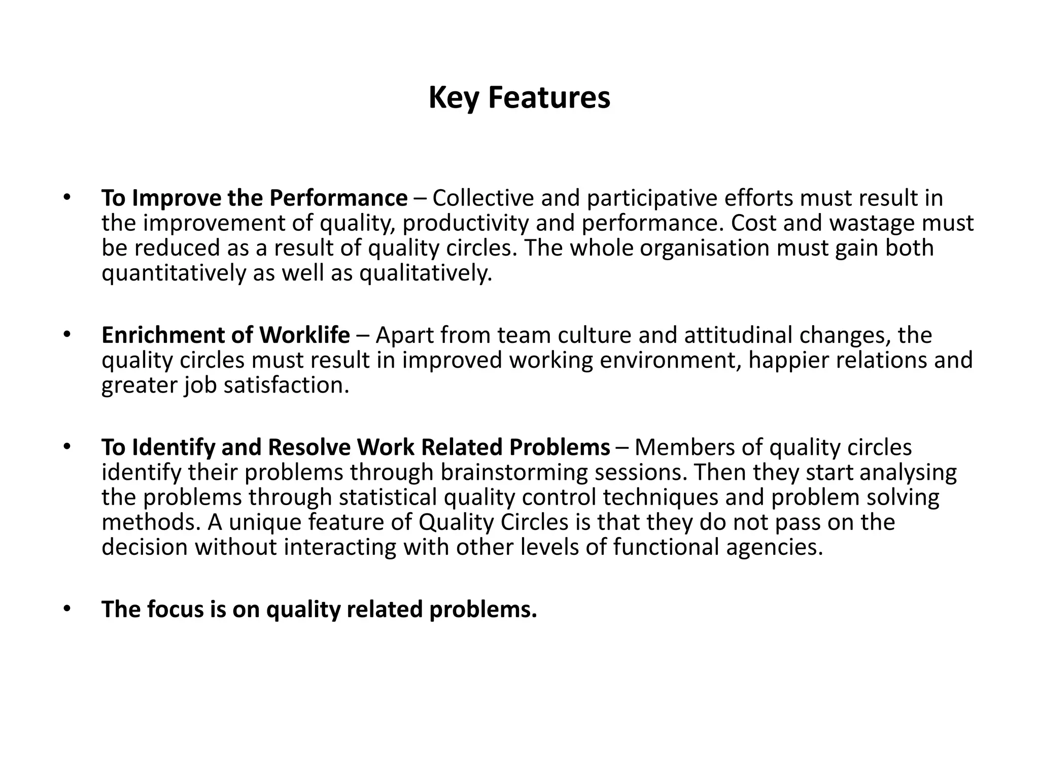 Key Features
• To Improve the Performance – Collective and participative efforts must result in
the improvement of quality, productivity and performance. Cost and wastage must
be reduced as a result of quality circles. The whole organisation must gain both
quantitatively as well as qualitatively.
• Enrichment of Worklife – Apart from team culture and attitudinal changes, the
quality circles must result in improved working environment, happier relations and
greater job satisfaction.
• To Identify and Resolve Work Related Problems – Members of quality circles
identify their problems through brainstorming sessions. Then they start analysing
the problems through statistical quality control techniques and problem solving
methods. A unique feature of Quality Circles is that they do not pass on the
decision without interacting with other levels of functional agencies.
• The focus is on quality related problems.
 
