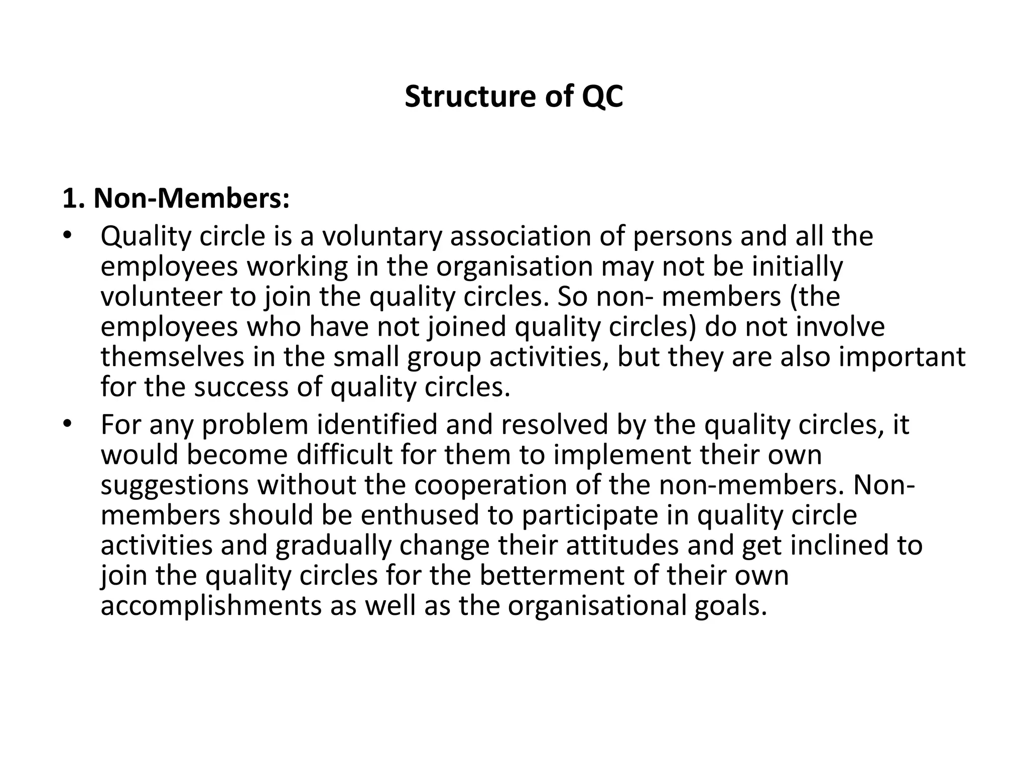 Structure of QC
1. Non-Members:
• Quality circle is a voluntary association of persons and all the
employees working in the organisation may not be initially
volunteer to join the quality circles. So non- members (the
employees who have not joined quality circles) do not involve
themselves in the small group activities, but they are also important
for the success of quality circles.
• For any problem identified and resolved by the quality circles, it
would become difficult for them to implement their own
suggestions without the cooperation of the non-members. Non-
members should be enthused to participate in quality circle
activities and gradually change their attitudes and get inclined to
join the quality circles for the betterment of their own
accomplishments as well as the organisational goals.
 