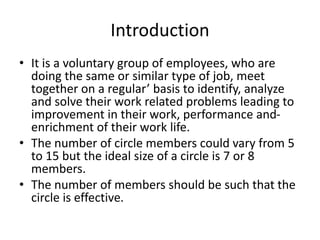 Introduction
• It is a voluntary group of employees, who are
doing the same or similar type of job, meet
together on a regular’ basis to identify, analyze
and solve their work related problems leading to
improvement in their work, performance and-
enrichment of their work life.
• The number of circle members could vary from 5
to 15 but the ideal size of a circle is 7 or 8
members.
• The number of members should be such that the
circle is effective.
 