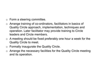 o Form a steering committee.
o Arrange training of co-ordinators, facilitators in basics of
Quality Circle approach, implementation, techniques and
operation. Later facilitator may provide training to Circle
leaders and Circle members.
o A meeting should be fixed preferably one hour a week for the
Quality Circle to meet.
o Formally inaugurate the Quality Circle.
o Arrange the necessary facilities for the Quality Circle meeting
and its operation.
 