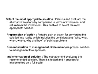 Select the most appropriate solution : Discuss and evaluate the
alternative solutions by comparison in terms of investment and
return from the investment. This enables to select the most
appropriate solution.
Prepare plan of action : Prepare plan of action for converting the
solution into reality which includes the considerations "who, what,
when, where, why and how" of solving problems.
Present solution to management circle members present solution
to management fore approval.
Implementation of solution : The management evaluates the
recommended solution. Then it is tested and if successful,
implemented on a full scale.
 
