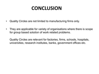 CONCLUSION
• Quality Circles are not limited to manufacturing firms only.
• They are applicable for variety of organisations where there is scope
for group based solution of work related problems.
Quality Circles are relevant for factories, firms, schools, hospitals,
universities, research institutes, banks, government offices etc.
 