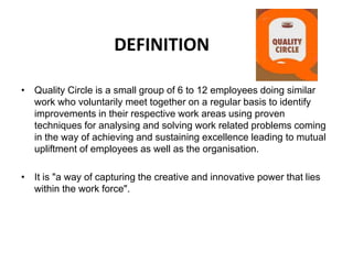 DEFINITION
• Quality Circle is a small group of 6 to 12 employees doing similar
work who voluntarily meet together on a regular basis to identify
improvements in their respective work areas using proven
techniques for analysing and solving work related problems coming
in the way of achieving and sustaining excellence leading to mutual
upliftment of employees as well as the organisation.
• It is "a way of capturing the creative and innovative power that lies
within the work force".
 