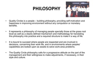 PHILOSOPHY
• Quality Circles is a people – building philosophy, providing self-motivation and
happiness in improving environment without any compulsion or monetary
benefits.
• It represents a philosophy of managing people specially those at the grass root
level as well as a clearly defined mechanism and methodology for translating
this philosophy into practice and a required structure to make it a way of life.
• It is bound to succeed where people are respected and are involved in
decisions, concerning their work life, and in environments where peoples’
capabilities are looked upon as assets to solve work-area problems.
• The Quality Circle philosophy calls for a progressive attitude on the part of the
management and their willingness to make adjustments, if necessary, in their
style and culture.
 