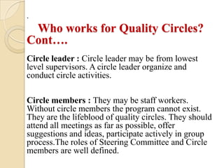 .
 Who works for Quality Circles?
Cont….
Circle leader : Circle leader may be from lowest
level supervisors. A circle leader organize and
conduct circle activities.

Circle members : They may be staff workers.
Without circle members the program cannot exist.
They are the lifeblood of quality circles. They should
attend all meetings as far as possible, offer
suggestions and ideas, participate actively in group
process.The roles of Steering Committee and Circle
members are well defined.
 