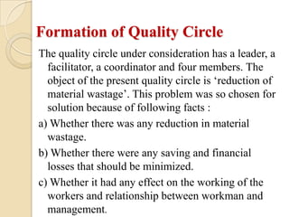 Formation of Quality Circle
The quality circle under consideration has a leader, a
  facilitator, a coordinator and four members. The
  object of the present quality circle is ‘reduction of
  material wastage’. This problem was so chosen for
  solution because of following facts :
a) Whether there was any reduction in material
  wastage.
b) Whether there were any saving and financial
  losses that should be minimized.
c) Whether it had any effect on the working of the
  workers and relationship between workman and
  management.
 