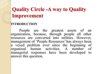 Quality Circle -A way to Quality
Improvement
INTRODUCTION
     People are the greatest assets of an
organization, because, through people all other
resources are converted into utilities. However,
management of ‘People Resources’ has always been
a vexed problem ever since the beginning of
organized human activities. A number of
managerial responses have been developed to
answer this question.
 