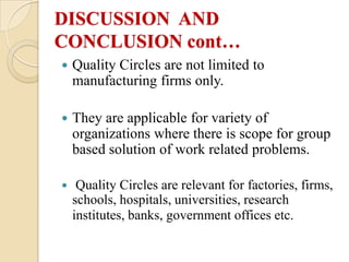 DISCUSSION AND
CONCLUSION cont…
   Quality Circles are not limited to
    manufacturing firms only.

   They are applicable for variety of
    organizations where there is scope for group
    based solution of work related problems.

    Quality Circles are relevant for factories, firms,
    schools, hospitals, universities, research
    institutes, banks, government offices etc.
 