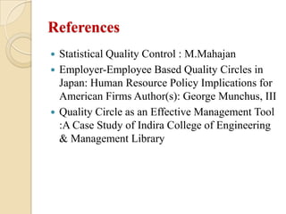 References
 Statistical Quality Control : M.Mahajan
 Employer-Employee Based Quality Circles in
  Japan: Human Resource Policy Implications for
  American Firms Author(s): George Munchus, III
 Quality Circle as an Effective Management Tool
  :A Case Study of Indira College of Engineering
  & Management Library
 