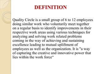 DEFINITION

Quality Circle is a small group of 6 to 12 employees
doing similar work who voluntarily meet together
on a regular basis to identify improvements in their
respective work areas using various techniques for
analyzing and solving work related problems
coming in the way of achieving and sustaining
excellence leading to mutual upliftment of
employees as well as the organization. It is "a way
of capturing the creative and innovative power that
lies within the work force“
 