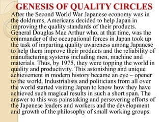 GENESIS OF QUALITY CIRCLES
After the Second World War Japanese economy was in
the doldrums, Americans decided to help Japan in
improving the quality standards of their products.
General Douglas Mac Arthur who, at that time, was the
commander of the occupational forces in Japan took up
the task of imparting quality awareness among Japanese
to help them improve their products and the reliability of
manufacturing systems including men, machine and
materials. Thus, by 1975, they were topping the world in
quality and productivity. This astonishing and unique
achievement in modern history became an eye – opener
to the world. Industrialists and politicians from all over
the world started visiting Japan to know how they have
achieved such magical results in such a short span. The
answer to this was painstaking and persevering efforts of
the Japanese leaders and workers and the development
and growth of the philosophy of small working groups.
 