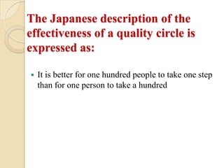 The Japanese description of the
effectiveness of a quality circle is
expressed as:

   It is better for one hundred people to take one step
    than for one person to take a hundred
 