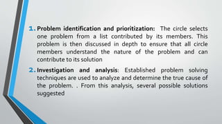 1.Problem identification and prioritization: The circle selects
one problem from a list contributed by its members. This
problem is then discussed in depth to ensure that all circle
members understand the nature of the problem and can
contribute to its solution
2.Investigation and analysis: Established problem solving
techniques are used to analyze and determine the true cause of
the problem. . From this analysis, several possible solutions
suggested
 