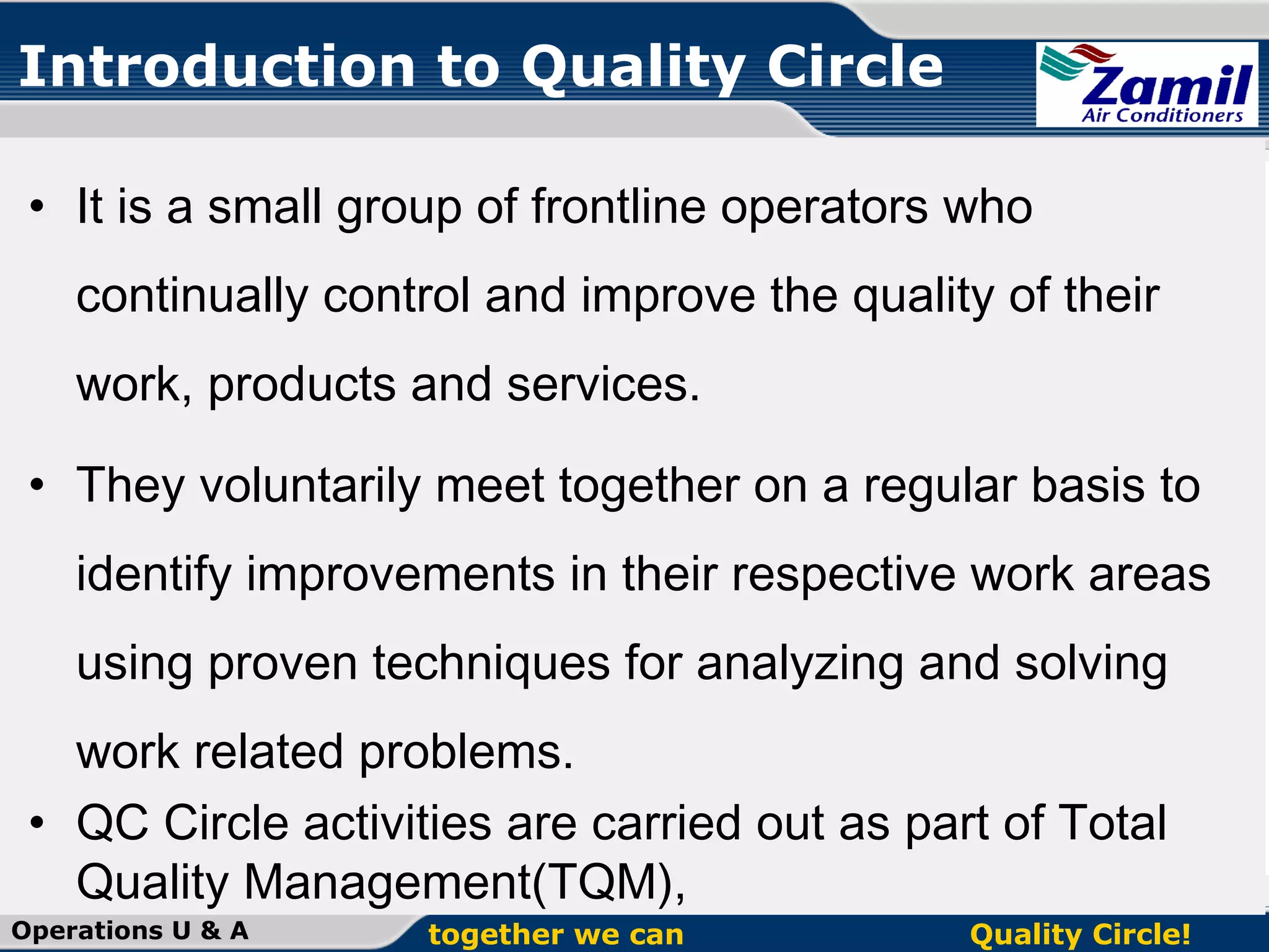 Introduction to Quality Circle
• It is a small group of frontline operators who
continually control and improve the quality of their
work, products and services.
• They voluntarily meet together on a regular basis to
identify improvements in their respective work areas
using proven techniques for analyzing and solving
work related problems.
• QC Circle activities are carried out as part of Total
Quality Management(TQM),
Operations U & A

together we can

Quality Circle!

 