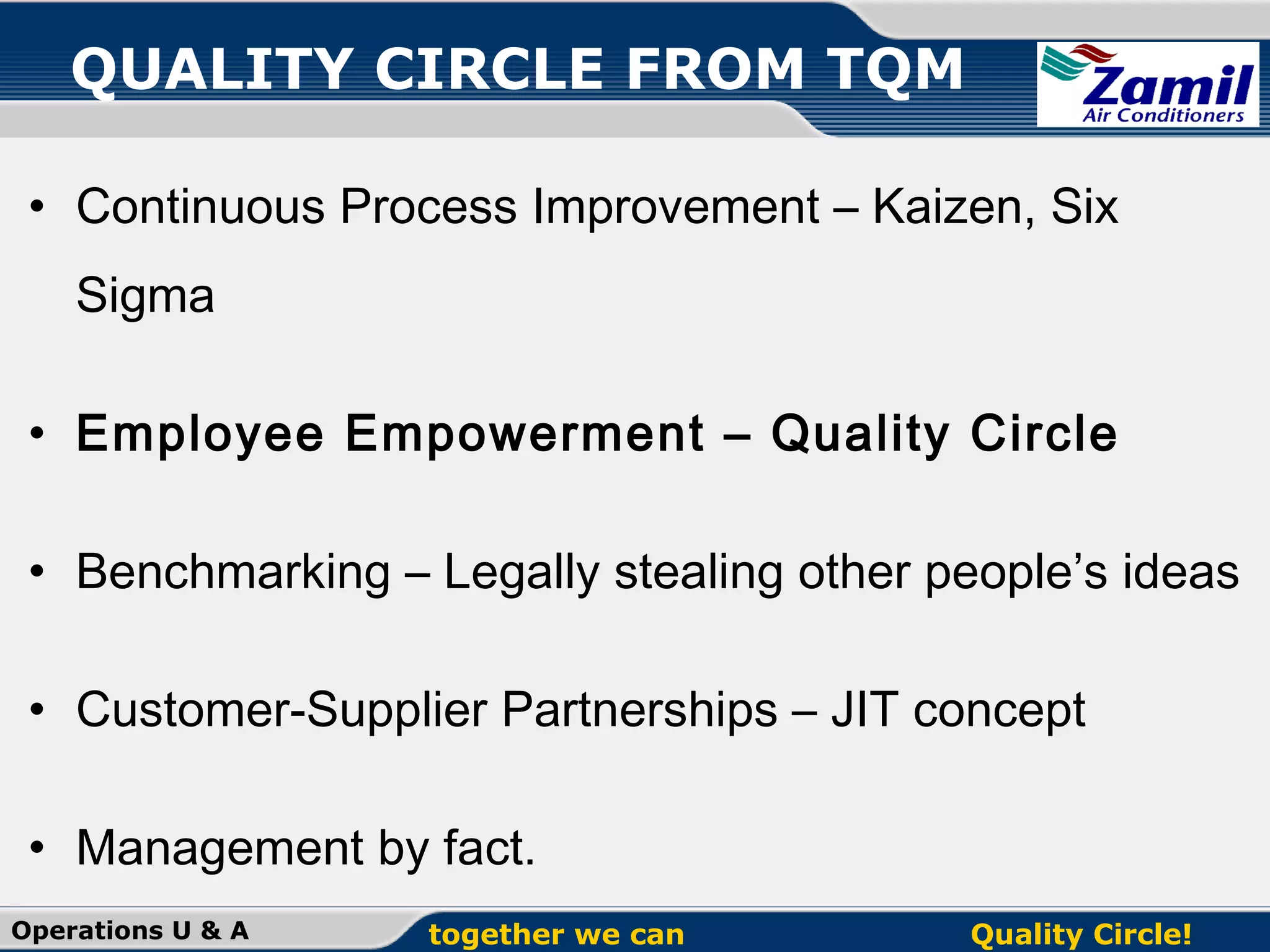 QUALITY CIRCLE FROM TQM
• Continuous Process Improvement – Kaizen, Six
Sigma
• Employee Empowerment – Quality Circle
• Benchmarking – Legally stealing other people’s ideas
• Customer-Supplier Partnerships – JIT concept
• Management by fact.
Operations U & A

together we can

Quality Circle!

 
