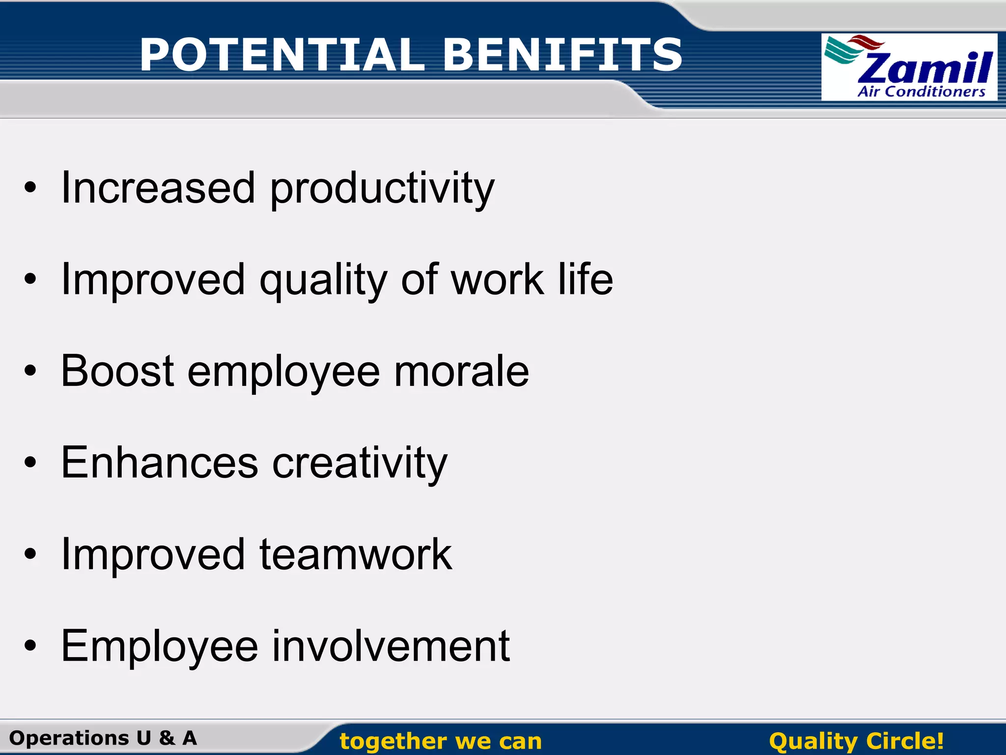 POTENTIAL BENIFITS
• Increased productivity
• Improved quality of work life
• Boost employee morale
• Enhances creativity
• Improved teamwork
• Employee involvement
Operations U & A

together we can

Quality Circle!

 