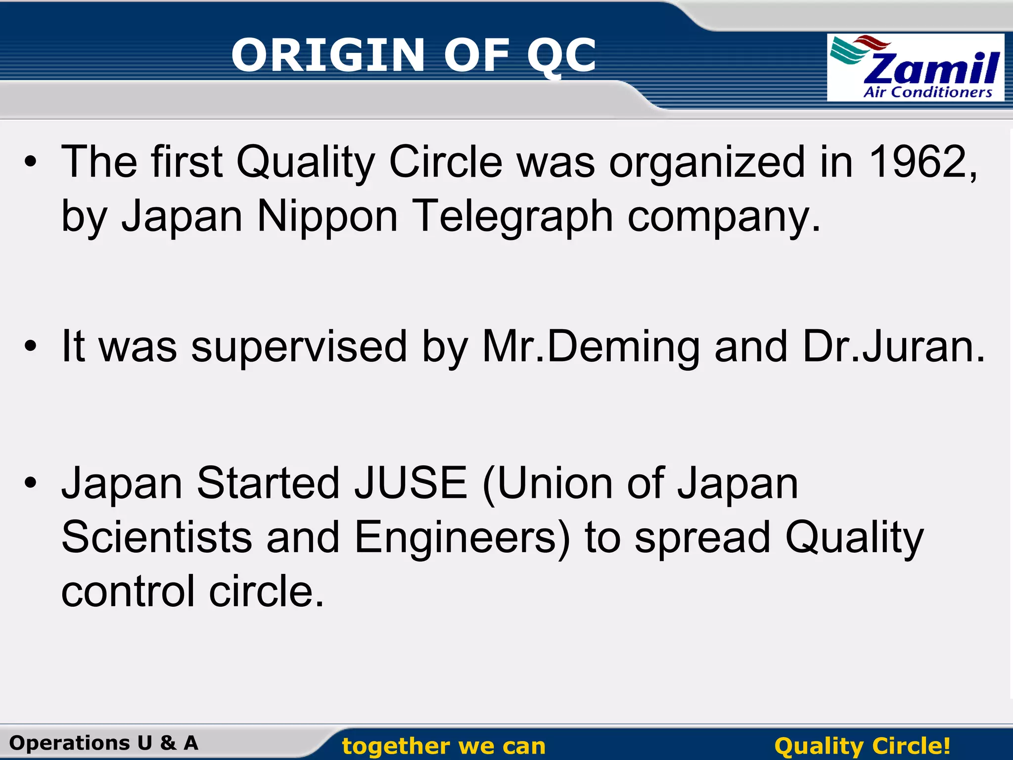 ORIGIN OF QC
• The first Quality Circle was organized in 1962,
by Japan Nippon Telegraph company.
• It was supervised by Mr.Deming and Dr.Juran.
• Japan Started JUSE (Union of Japan
Scientists and Engineers) to spread Quality
control circle.
Operations U & A

together we can

Quality Circle!

 