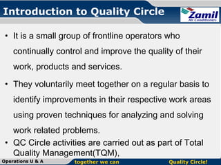 Introduction to Quality Circle
• It is a small group of frontline operators who
continually control and improve the quality of their
work, products and services.
• They voluntarily meet together on a regular basis to
identify improvements in their respective work areas
using proven techniques for analyzing and solving
work related problems.
• QC Circle activities are carried out as part of Total
Quality Management(TQM),
Operations U & A

together we can

Quality Circle!

 