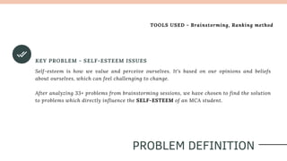 KEY PROBLEM - SELF-ESTEEM ISSUES
Self-esteem is how we value and perceive ourselves. It's based on our opinions and beliefs
about ourselves, which can feel challenging to change.
After analyzing 33+ problems from brainstorming sessions, we have chosen to find the solution
to problems which directly influence the SELF-ESTEEM of an MCA student.
PROBLEM DEFINITION
TOOLS USED - Brainstorming, Ranking method
 