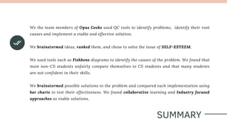 SUMMARY
We the team members of Opus Geeks used QC tools to identify problems, identify their root
causes and implement a viable and effective solution.
We brainstormed ideas, ranked them, and chose to solve the issue of SELF-ESTEEM.
We used tools such as Fishbone diagrams to identify the causes of the problem. We found that
most non-CS students unfairly compare themselves to CS students and that many students
are not confident in their skills.
We brainstormed possible solutions to the problem and compared each implementation using
bar charts to test their effectiveness. We found collaborative learning and Industry focused
approaches as viable solutions.
 