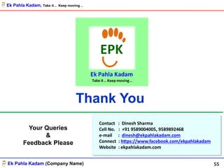 Ek Pahla Kadam (Company Name)
Thank You
Contact : Dinesh Sharma
Cell No. : +91 9589004005, 9589892468
e-mail : dinesh@ekpahlakadam.com
Connect : https://www.facebook.com/ekpahlakadam
Website : ekpahlakadam.com
Your Queries
&
Feedback Please
55
Ek Pahla Kadam, Take it .. Keep moving ..
 