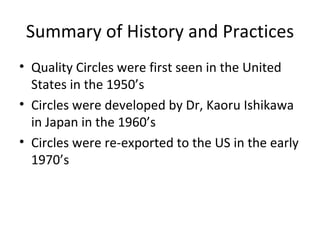 Summary of History and Practices
• Quality Circles were first seen in the United
States in the 1950’s
• Circles were developed by Dr, Kaoru Ishikawa
in Japan in the 1960’s
• Circles were re-exported to the US in the early
1970’s
 