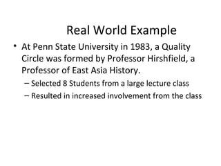 Real World Example
• At Penn State University in 1983, a Quality
Circle was formed by Professor Hirshfield, a
Professor of East Asia History.
– Selected 8 Students from a large lecture class
– Resulted in increased involvement from the class
 