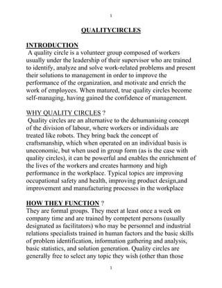 1


                      QUALITYCIRCLES

INTRODUCTION
 A quality circle is a volunteer group composed of workers
usually under the leadership of their supervisor who are trained
to identify, analyze and solve work-related problems and present
their solutions to management in order to improve the
performance of the organization, and motivate and enrich the
work of employees. When matured, true quality circles become
self-managing, having gained the confidence of management.

WHY QUALITY CIRCLES ?
 Quality circles are an alternative to the dehumanising concept
of the division of labour, where workers or individuals are
treated like robots. They bring back the concept of
craftsmanship, which when operated on an individual basis is
uneconomic, but when used in group form (as is the case with
quality circles), it can be powerful and enables the enrichment of
the lives of the workers and creates harmony and high
performance in the workplace. Typical topics are improving
occupational safety and health, improving product design,and
improvement and manufacturing processes in the workplace

HOW THEY FUNCTION ?
They are formal groups. They meet at least once a week on
company time and are trained by competent persons (usually
designated as facilitators) who may be personnel and industrial
relations specialists trained in human factors and the basic skills
of problem identification, information gathering and analysis,
basic statistics, and solution generation. Quality circles are
generally free to select any topic they wish (other than those
                                 1
 