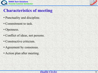 RANA Tech Solutions
Towards Customer Satisfaction
16
Characteristics of meeting
• Punctuality and discipline.
• Commitment to task.
• Openness.
• Conflict of ideas, not persons.
• Constructive criticism.
• Agreement by consensus.
• Action plan after meeting.
Quality Circles
 