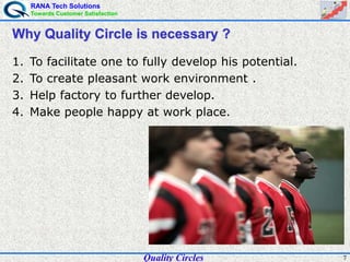 RANA Tech Solutions
Towards Customer Satisfaction
7
Why Quality Circle is necessary ?
1. To facilitate one to fully develop his potential.
2. To create pleasant work environment .
3. Help factory to further develop.
4. Make people happy at work place.
Quality Circles
 