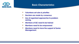 Basic Characteristics
Volunteers set rules & priorities
Decision are made by consensus
Use of organized approaches to problem
solving.
Members of QC need to be trained
Members need to be empowered
Members need to have the support of Senior
Management.
 