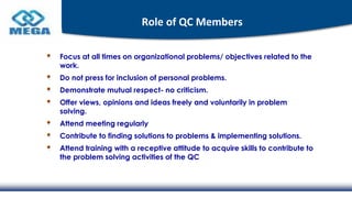 Role of QC Members
Focus at all times on organizational problems/ objectives related to the
work.
Do not press for inclusion of personal problems.
Demonstrate mutual respect- no criticism.
Offer views, opinions and ideas freely and voluntarily in problem
solving.
Attend meeting regularly
Contribute to finding solutions to problems & implementing solutions.
Attend training with a receptive attitude to acquire skills to contribute to
the problem solving activities of the QC
 