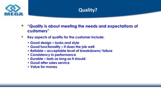 Quality?
“Quality is about meeting the needs and expectations of
customers”
Key aspects of quality for the customer include:
• Good design – looks and style
• Good functionality – it does the job well
• Reliable – acceptable level of breakdowns/ failure
• Consistency in performance
• Durable – lasts as long as it should
• Good after sales service
• Value for money
 