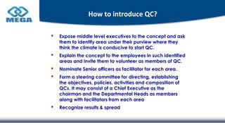 How to introduce QC?
Expose middle level executives to the concept and ask
them to identify area under their purview where they
think the climate is conducive to start QC.
Explain the concept to the employees in such identified
areas and invite them to volunteer as members of QC.
Nominate Senior officers as facilitator for each area.
Form a steering committee for directing, establishing
the objectives, policies, activities and composition of
QCs. It may consist of a Chief Executive as the
chairman and the Departmental Heads as members
along with facilitators from each area
Recognize results & spread
 
