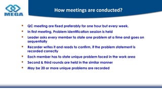 How meetings are conducted?
QC meeting are fixed preferably for one hour but every week.
In first meeting, Problem identification session is held
Leader asks every member to state one problem at a time and goes on
sequentially
Recorder writes it and reads to confirm, if the problem statement is
recorded correctly
Each member has to state unique problem faced in the work area
Second & third rounds are held in the similar manner
May be 20 or more unique problems are recorded
 