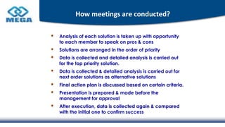 How meetings are conducted?
Analysis of each solution is taken up with opportunity
to each member to speak on pros & cons
Solutions are arranged in the order of priority
Data is collected and detailed analysis is carried out
for the top priority solution.
Data is collected & detailed analysis is carried out for
next order solutions as alternative solutions
Final action plan is discussed based on certain criteria.
Presentation is prepared & made before the
management for approval
After execution, data is collected again & compared
with the initial one to confirm success
 