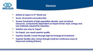 Genesis
Defeat of Japan in 2nd World war
Socio- Economics reconstruction
Severe Constraints of high population density, Lack of natural
resources, compulsorily dependent on import of fuel, food, energy and
raw materials required for industries.
Solution was only to ‘Export’
For Export, you need superior quality
Superior Quality comes through high technological investment
Superior Quality also comes through small but continuous ways of
improved working (Kaizen)
 