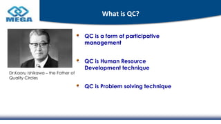 What is QC?
QC is a form of participative
management
QC is Human Resource
Development technique
QC is Problem solving technique
Dr.Kaoru Ishikawa – the Father of
Quality Circles
 