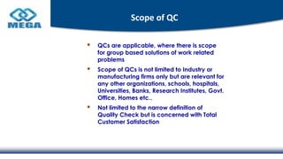 Scope of QC
QCs are applicable, where there is scope
for group based solutions of work related
problems
Scope of QCs is not limited to Industry or
manufacturing firms only but are relevant for
any other organizations, schools, hospitals,
Universities, Banks, Research Institutes, Govt.
Office, Homes etc..
Not limited to the narrow definition of
Quality Check but is concerned with Total
Customer Satisfaction
 
