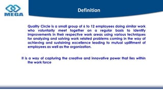 Definition
Quality Circle is a small group of 6 to 12 employees doing similar work
who voluntarily meet together on a regular basis to identify
improvements in their respective work areas using various techniques
for analyzing and solving work related problems coming in the way of
achieving and sustaining excellence leading to mutual upliftment of
employees as well as the organization.
It is a way of capturing the creative and innovative power that lies within
the work force
 