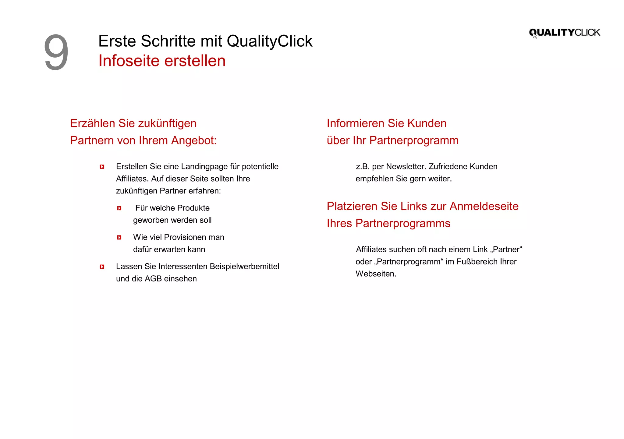 Erste Schritte mit QualityClick
Infoseite erstellen
Erzählen Sie zukünftigen
Partnern von Ihrem Angebot:
Erstellen Sie eine Landingpage für potentielle
Affiliates. Auf dieser Seite sollten Ihre
zukünftigen Partner erfahren:
Für welche Produkte
geworben werden soll
Wie viel Provisionen man
dafür erwarten kann
Lassen Sie Interessenten Beispielwerbemittel
und die AGB einsehen
Informieren Sie Kunden
über Ihr Partnerprogramm
z.B. per Newsletter. Zufriedene Kunden
empfehlen Sie gern weiter.
Platzieren Sie Links zur Anmeldeseite
Ihres Partnerprogramms
Affiliates suchen oft nach einem Link „Partner“
oder „Partnerprogramm“ im Fußbereich Ihrer
Webseiten.
9
 