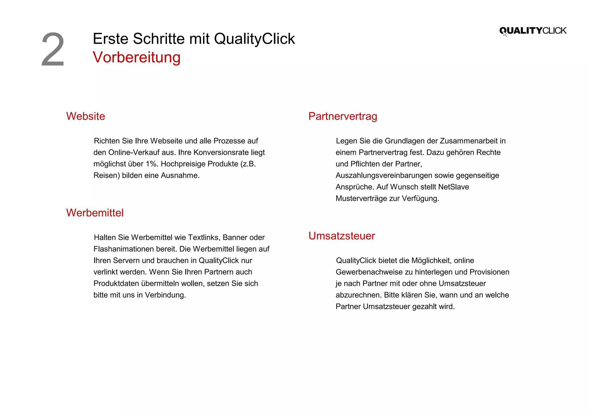Erste Schritte mit QualityClick
Vorbereitung
Website
Richten Sie Ihre Webseite und alle Prozesse auf
den Online-Verkauf aus. Ihre Konversionsrate liegt
möglichst über 1%. Hochpreisige Produkte (z.B.
Reisen) bilden eine Ausnahme.
Werbemittel
Halten Sie Werbemittel wie Textlinks, Banner oder
Flashanimationen bereit. Die Werbemittel liegen auf
Ihren Servern und brauchen in QualityClick nur
verlinkt werden. Wenn Sie Ihren Partnern auch
Produktdaten übermitteln wollen, setzen Sie sich
bitte mit uns in Verbindung.
Partnervertrag
Legen Sie die Grundlagen der Zusammenarbeit in
einem Partnervertrag fest. Dazu gehören Rechte
und Pflichten der Partner,
Auszahlungsvereinbarungen sowie gegenseitige
Ansprüche. Auf Wunsch stellt NetSlave
Musterverträge zur Verfügung.
Umsatzsteuer
QualityClick bietet die Möglichkeit, online
Gewerbenachweise zu hinterlegen und Provisionen
je nach Partner mit oder ohne Umsatzsteuer
abzurechnen. Bitte klären Sie, wann und an welche
Partner Umsatzsteuer gezahlt wird.
2
 