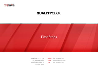 First Steps
QUALITYCLICK.COM
c/o NetSlave GmbH
Simon-Dach-Straße 12
D-10245 Berlin
Phone +49 30-94408-730
Email info@qualityclick.com
Fax +49 30-96083-706
 