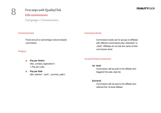 First stepswithQualityClick
Editcommissions
Campaign »Commissions
Commissionbase
Fixed amount or percentage (volume based)
commission
Products
Pay per Action
(like „contest_registration“)
» Pay per Lead
Pay per Sale
(like „fashion“, „tech“, „summer_sale“)
Commissionlevels
Commission levels are for groups of affiliates
with different commissions like „Standard“ or
„Gold“. Affiliates do not see the name of their
commission level.
1stand2nd levelcommission
1st level
Commission will be paid to the affiliate who
triggered the sale, lead etc
2nd level
Commission will be paid to the affiliate who
referred the 1st level affiliate
8
 