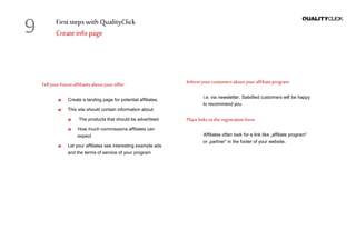 First stepswithQualityClick
Createinfopage
Tellyourfutureaffiliatesaboutyouroffer:
Create a landing page for potential affiliates.
This site should contain information about:
The products that should be advertised
How much commissions affiliates can
expect
Let your affiliates see interesting example ads
and the terms of service of your program
Informyour customersaboutyour affiliateprogram
i.e. via newsletter. Satisfied customers will be happy
to recommend you.
Placelinkstotheregistrationform
Affiliates often look for a link like „affiliate program“
or „partner“ in the footer of your website.
9
 