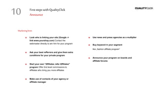 First stepswithQualityClick
Announce
Marketinghints
Look who is linking your site (Google ->
link:www.yourshop.com) Contact the
webmaster directly to win him for your program
Ask your best refferrers and give them extra
conditions for your private program
Start your own "Affiliates refer Affiliates"
program Offer 2nd level commissions to
affiliates who bring you more affiliates
Make use of contacts of your agency or
affiliate manager
Use news and press agencies as a multiplier
Buy keyword in your segment
like „fashion affiliate program“
Announce your program on boards and
affiliate forums
10
 
