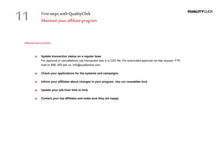 First stepswithQualityClick
Maintainyouraffiliateprogram
Maintenanceactions
Update transaction status on a regular base
For approval or cancellations use transaction lists in a CSV file. For automated approval via http request, FTP,
mail or XML API ask us: info@qualityclick.com
Check your applications for the systems and campaigns
Inform your affiliates about changes in your program. Use our newsletter tool.
Update your ads from time to time
Contact your top affiliates and make sure they are happy
11
 
